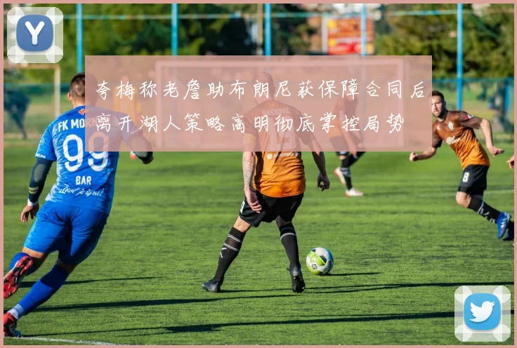 夸梅称老詹助布朗尼获保障合同后离开湖人策略高明彻底掌控局势