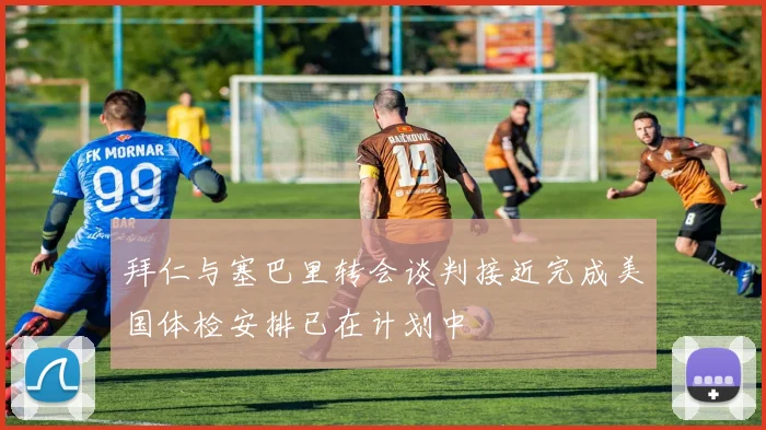 拜仁与塞巴里转会谈判接近完成美国体检安排已在计划中