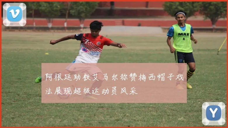 阿根廷助教艾马尔称赞梅西帽子戏法展现超级运动员风采