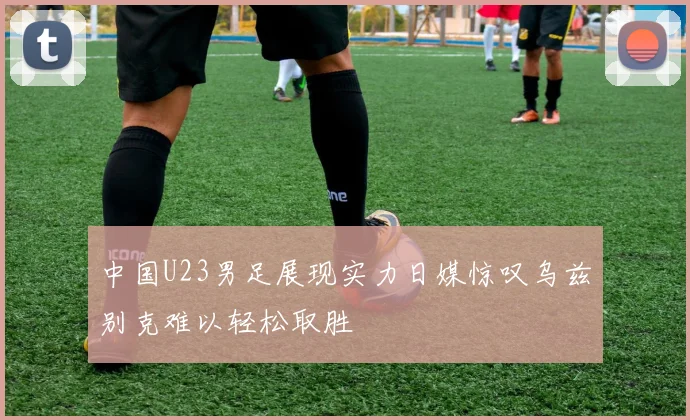 中国U23男足展现实力日媒惊叹乌兹别克难以轻松取胜