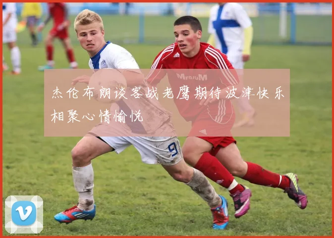杰伦布朗谈客战老鹰期待波津快乐相聚心情愉悦