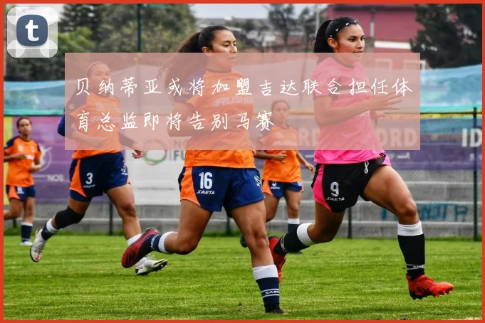 贝纳蒂亚或将加盟吉达联合担任体育总监即将告别马赛
