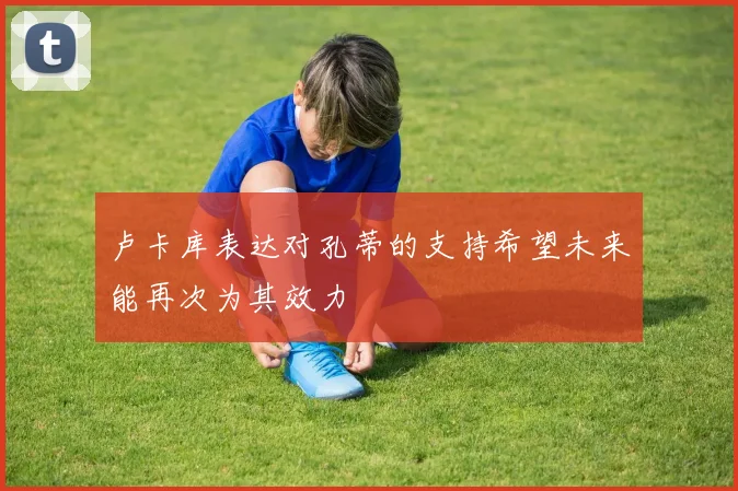 卢卡库表达对孔蒂的支持希望未来能再次为其效力