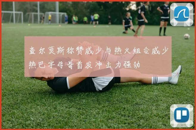 查尔莫斯称赞威少与热火组合威少热巴字母哥首发冲击力强劲