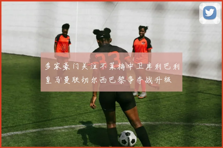 多家豪门关注不莱梅中卫库利巴利皇马曼联切尔西巴黎争夺战升级
