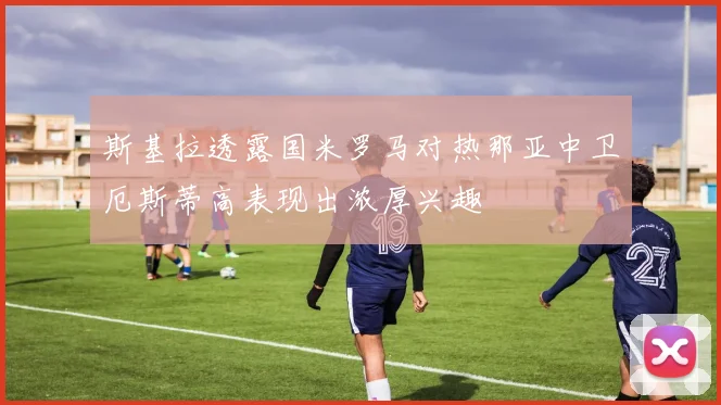 斯基拉透露国米罗马对热那亚中卫厄斯蒂高表现出浓厚兴趣