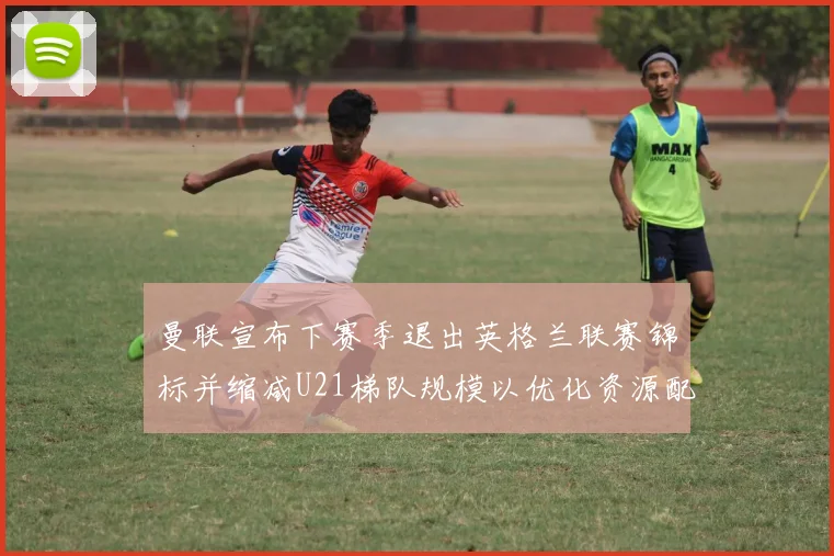 曼联宣布下赛季退出英格兰联赛锦标并缩减U21梯队规模以优化资源配置