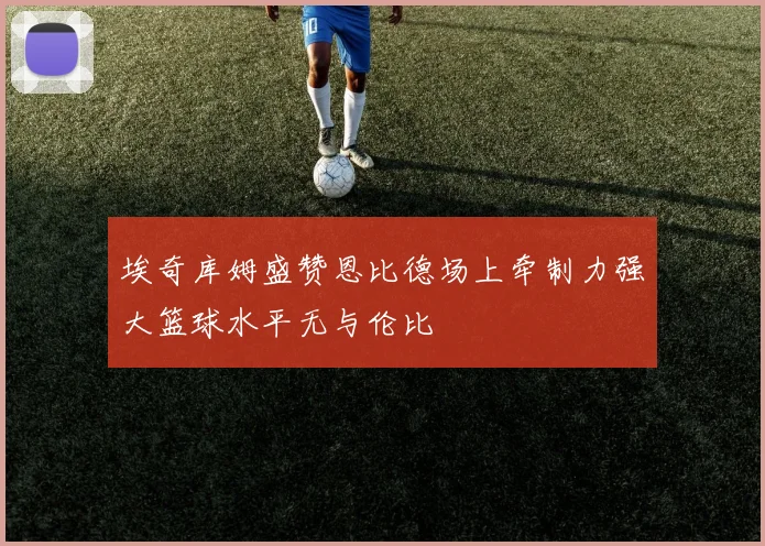 埃奇库姆盛赞恩比德场上牵制力强大篮球水平无与伦比