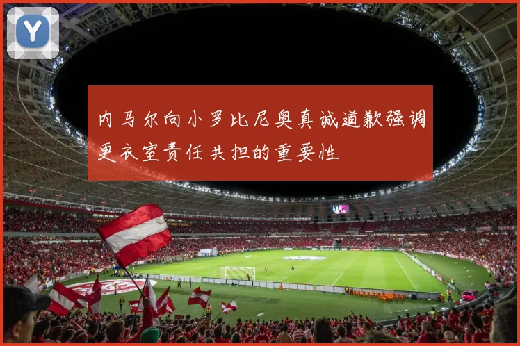 内马尔向小罗比尼奥真诚道歉强调更衣室责任共担的重要性