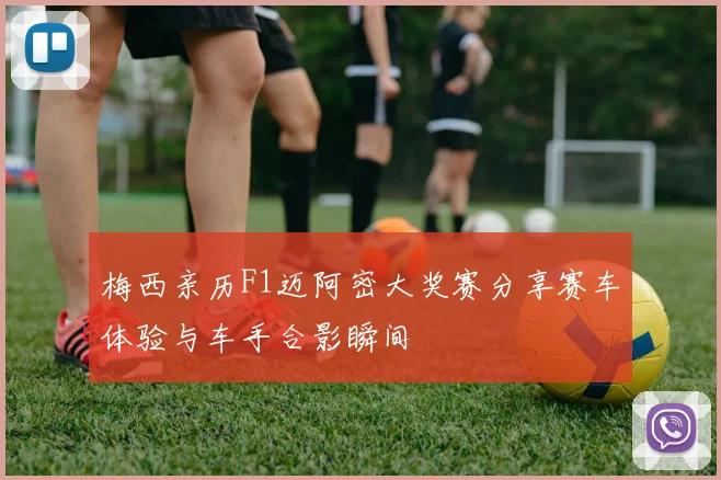 梅西亲历F1迈阿密大奖赛分享赛车体验与车手合影瞬间