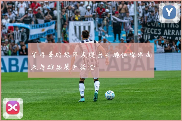 字母哥对绿军表现出兴趣但绿军尚未与雄鹿展开接洽
