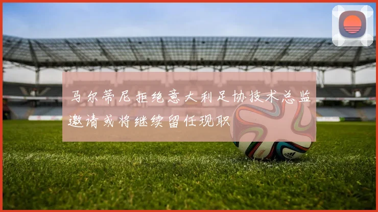马尔蒂尼拒绝意大利足协技术总监邀请或将继续留任现职