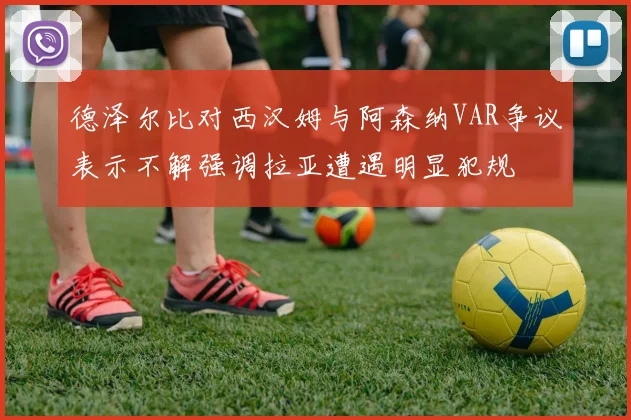 德泽尔比对西汉姆与阿森纳VAR争议表示不解强调拉亚遭遇明显犯规