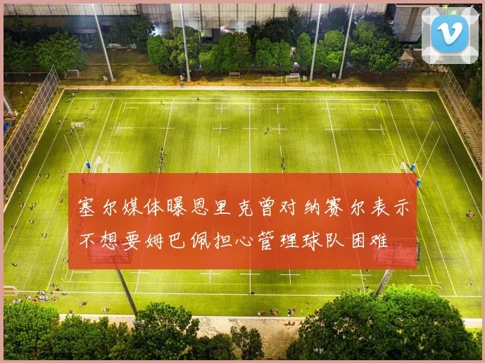 塞尔媒体曝恩里克曾对纳赛尔表示不想要姆巴佩担心管理球队困难