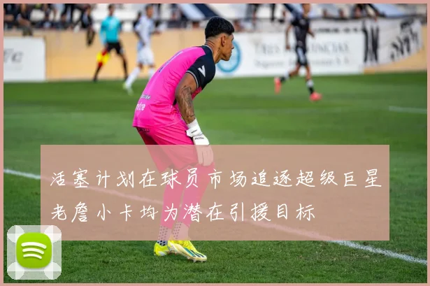 活塞计划在球员市场追逐超级巨星老詹小卡均为潜在引援目标