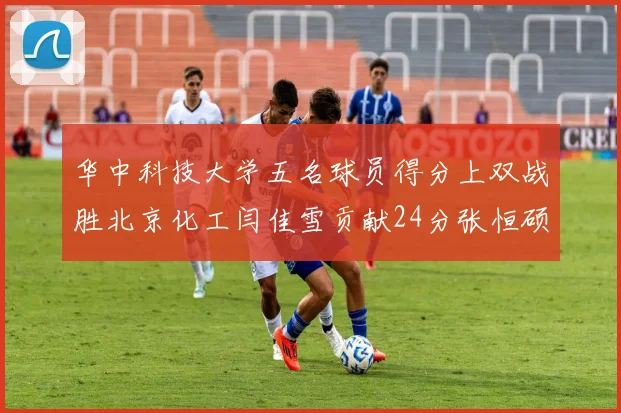 华中科技大学五名球员得分上双战胜北京化工闫佳雪贡献24分张恒硕斩获25分8篮板8助攻
