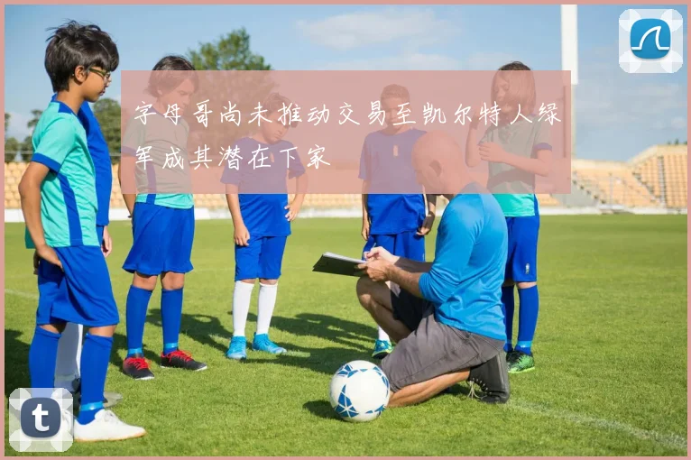 字母哥尚未推动交易至凯尔特人绿军成其潜在下家