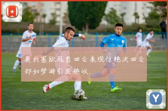 奥利塞欧冠首回合表现惊艳次回合却如梦游引发热议
